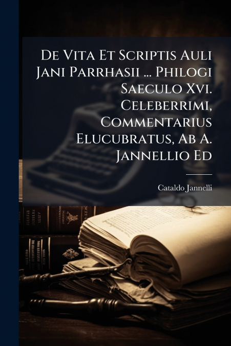 De Vita Et Scriptis Auli Jani Parrhasii ... Philogi Saeculo Xvi. Celeberrimi, Commentarius Elucubratus, Ab A. Jannellio Ed