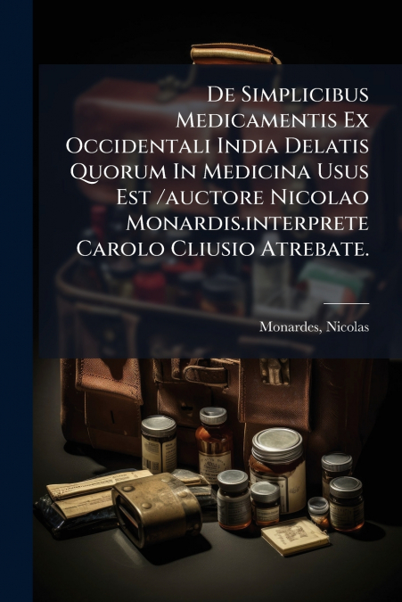De Simplicibus Medicamentis Ex Occidentali India Delatis Quorum In Medicina Usus Est /auctore Nicolao Monardis.interprete Carolo Cliusio Atrebate.