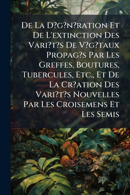 De La D?g?n?ration Et De L’extinction Des Vari?t?s De V?g?taux Propag?s Par Les Greffes, Boutures, Tubercules, Etc., Et De La Cr?ation Des Vari?t?s Nouvelles Par Les Croisemens Et Les Semis