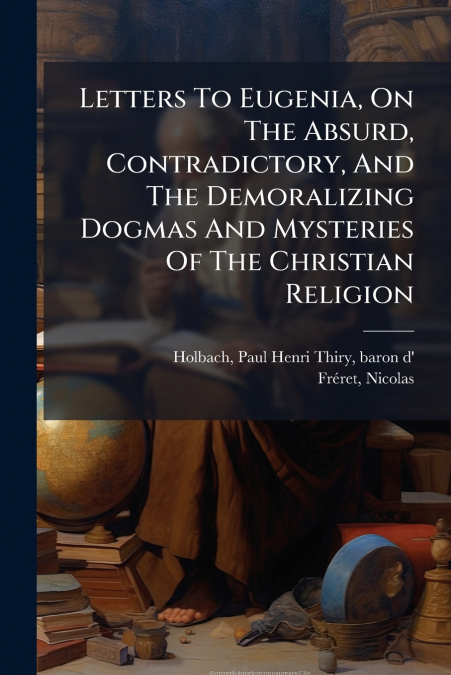 Letters To Eugenia, On The Absurd, Contradictory, And The Demoralizing Dogmas And Mysteries Of The Christian Religion