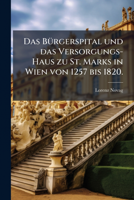 Das Bürgerspital und das Versorgungs-Haus zu St. Marks in Wien von 1257 bis 1820.
