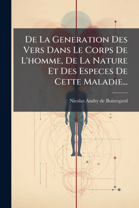 De La Generation Des Vers Dans Le Corps De L’homme, De La Nature Et Des Especes De Cette Maladie...