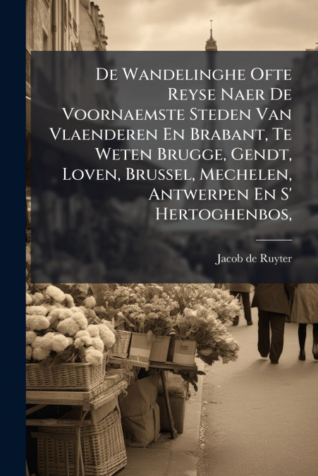 De Wandelinghe Ofte Reyse Naer De Voornaemste Steden Van Vlaenderen En Brabant, Te Weten Brugge, Gendt, Loven, Brussel, Mechelen, Antwerpen En S’ Hertoghenbos,