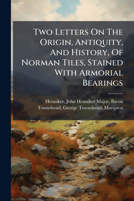 Two Letters On The Origin, Antiquity, And History, Of Norman Tiles, Stained With Armorial Bearings