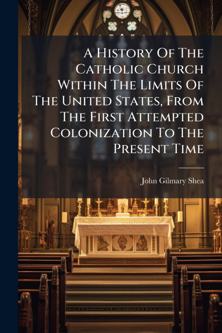 A History Of The Catholic Church Within The Limits Of The United States, From The First Attempted Colonization To The Present Time