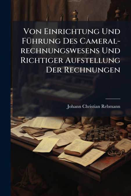 Von Einrichtung Und Führung Des Cameral-rechnungswesens Und Richtiger Aufstellung Der Rechnungen