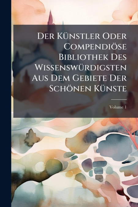 Der Künstler Oder Compendiöse Bibliothek Des Wissenswürdigsten Aus Dem Gebiete Der Schönen Künste; Volume 1