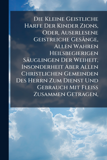 Die Kleine Geistliche Harfe Der Kinder Zions, Oder, Auserlesene Geistreiche Gesånge, Allen Wahren Heilsbegierigen Säuglingen Der Weiheit, Insonderheit Aber Allen Christlichen Gemeinden Des Herrn Zum D