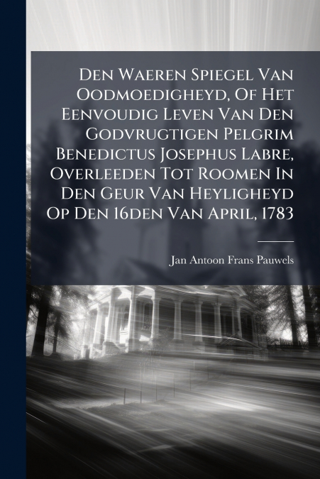 Den Waeren Spiegel Van Oodmoedigheyd, Of Het Eenvoudig Leven Van Den Godvrugtigen Pelgrim Benedictus Josephus Labre, Overleeden Tot Roomen In Den Geur Van Heyligheyd Op Den 16den Van April, 1783