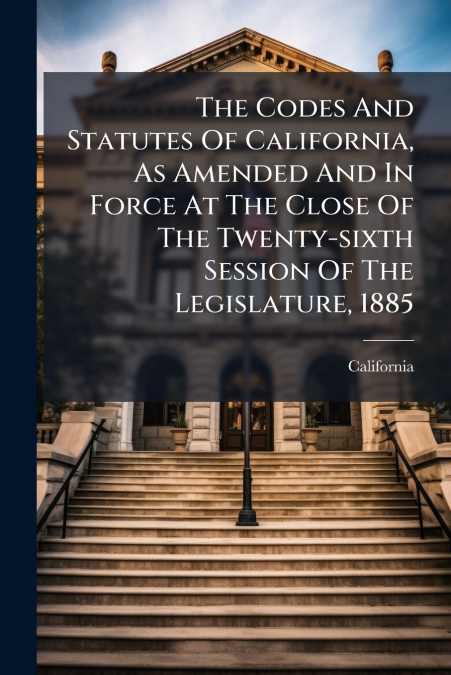 The Codes And Statutes Of California, As Amended And In Force At The Close Of The Twenty-sixth Session Of The Legislature, 1885