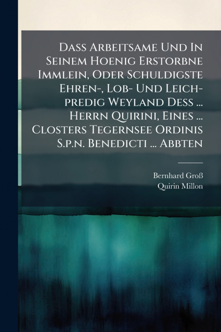 Daß Arbeitsame Und In Seinem Hoenig Erstorbne Immlein, Oder Schuldigste Ehren-, Lob- Und Leich-predig Weyland Deß ... Herrn Quirini, Eines ... Closters Tegernsee Ordinis S.p.n. Benedicti ... Abbten