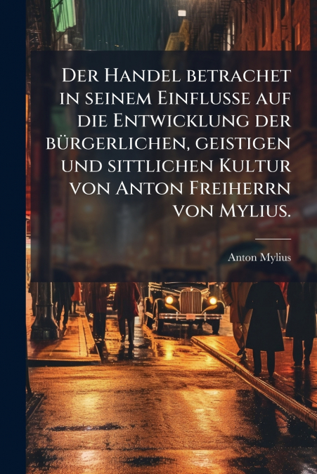 Der Handel betrachet in seinem Einflusse auf die Entwicklung der bürgerlichen, geistigen und sittlichen Kultur von Anton Freiherrn von Mylius.