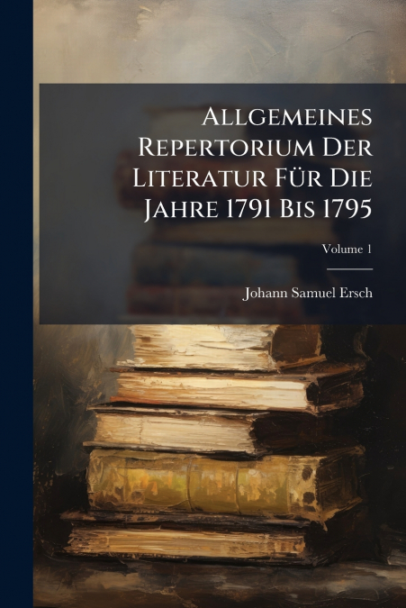 Allgemeines Repertorium Der Literatur Für Die Jahre 1791 Bis 1795; Volume 1