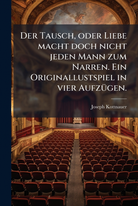 Der Tausch, oder Liebe macht doch nicht jeden Mann zum Narren. Ein Originallustspiel in vier Aufzügen.