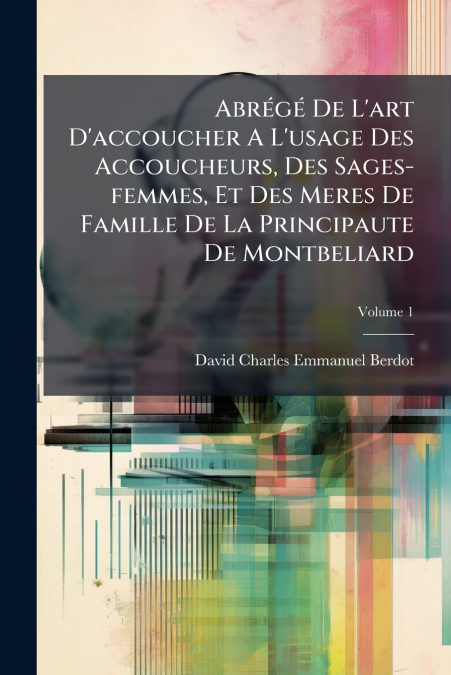 Abrégé De L’art D’accoucher A L’usage Des Accoucheurs, Des Sages-femmes, Et Des Meres De Famille De La Principaute De Montbeliard; Volume 1