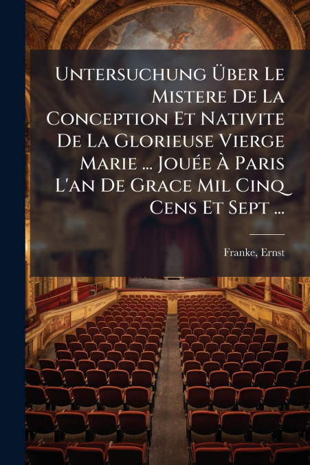 Untersuchung Über Le Mistere De La Conception Et Nativite De La Glorieuse Vierge Marie ... Jouée À Paris L’an De Grace Mil Cinq Cens Et Sept ...