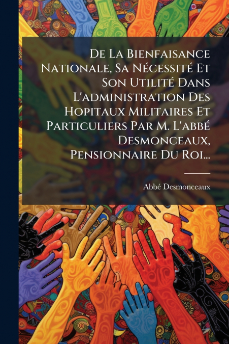 De La Bienfaisance Nationale, Sa Nécessité Et Son Utilité Dans L’administration Des Hopitaux Militaires Et Particuliers Par M. L’abbé Desmonceaux, Pensionnaire Du Roi...