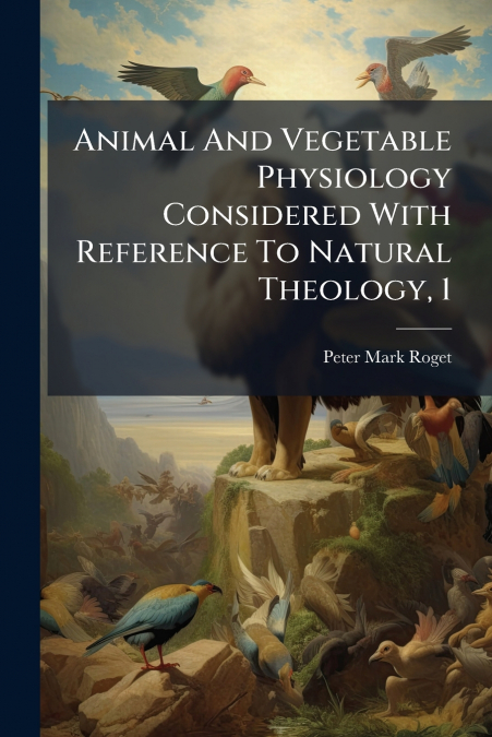 Animal And Vegetable Physiology Considered With Reference To Natural Theology, 1