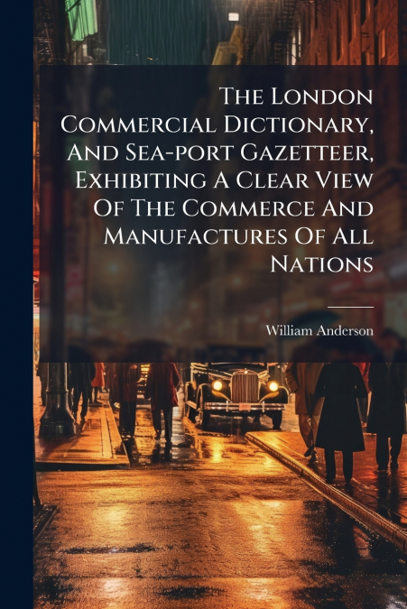 The London Commercial Dictionary, And Sea-port Gazetteer, Exhibiting A Clear View Of The Commerce And Manufactures Of All Nations