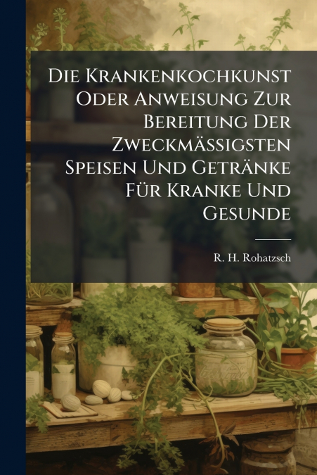 Die Krankenkochkunst Oder Anweisung Zur Bereitung Der Zweckmäßigsten Speisen Und Getränke Für Kranke Und Gesunde