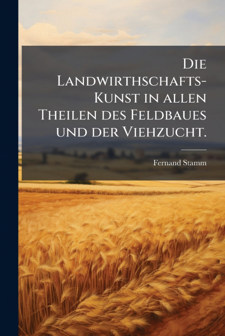 Die Landwirthschafts-Kunst in allen Theilen des Feldbaues und der Viehzucht.