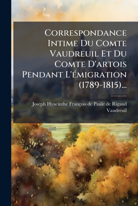 Correspondance Intime Du Comte Vaudreuil Et Du Comte D’artois Pendant L’émigration (1789-1815)...