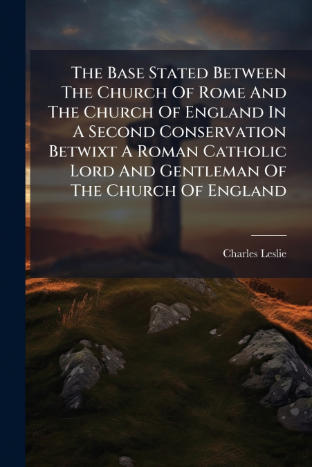 The Base Stated Between The Church Of Rome And The Church Of England In A Second Conservation Betwixt A Roman Catholic Lord And Gentleman Of The Church Of England