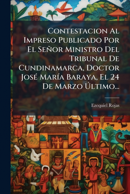 Contestacion Al Impreso Publicado Por El Señor Ministro Del Tribunal De Cundinamarca, Doctor José María Baraya, El 24 De Marzo Último...