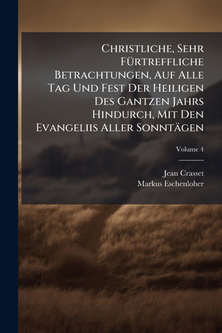 Christliche, Sehr Fürtreffliche Betrachtungen, Auf Alle Tag Und Fest Der Heiligen Des Gantzen Jahrs Hindurch, Mit Den Evangeliis Aller Sonntägen