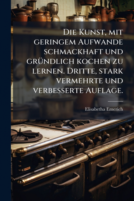 Die Kunst, mit geringem Aufwande schmackhaft und gründlich kochen zu lernen. Dritte, stark vermehrte und verbesserte Auflage.