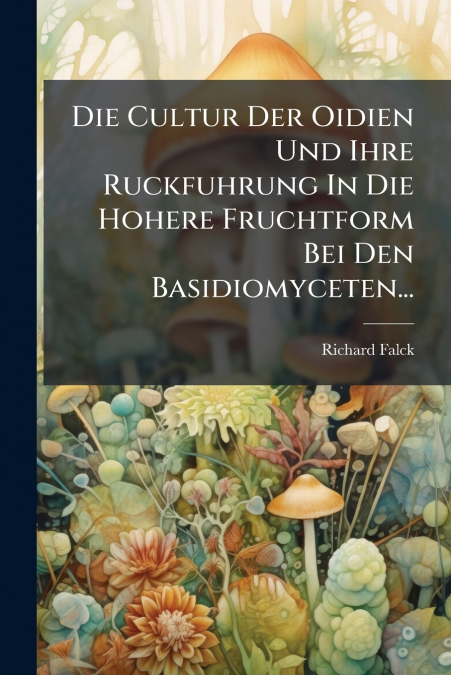 Die Cultur Der Oidien Und Ihre Ruckfuhrung In Die Hohere Fruchtform Bei Den Basidiomyceten...