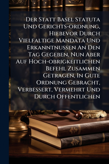 Der Statt Basel Statuta Und Gerichts-ordnung, Hiebevor Durch Vielfaltige Mandata Und Erkanntnussen An Den Tag Gegeben, Nun Aber Auf Hoch-obrigkeitlichen Befehl Zusammen Getragen, In Gute Ordnung Gebra