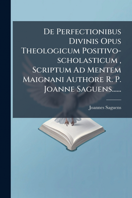 De Perfectionibus Divinis Opus Theologicum Positivo-scholasticum , Scriptum Ad Mentem Maignani Authore R. P. Joanne Saguens......