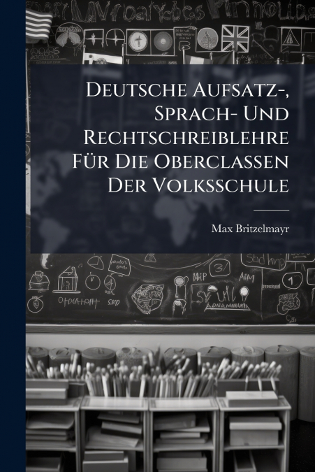 Deutsche Aufsatz-, Sprach- Und Rechtschreiblehre Für Die Oberclassen Der Volksschule