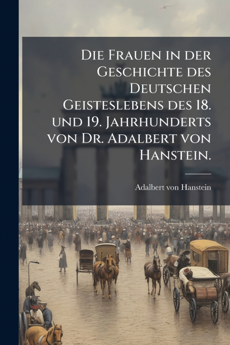 Die Frauen in der Geschichte des Deutschen Geisteslebens des 18. und 19. Jahrhunderts von Dr. Adalbert von Hanstein.
