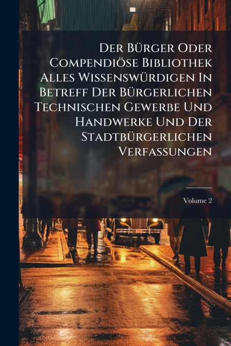 Der Bürger Oder Compendiöse Bibliothek Alles Wissenswürdigen In Betreff Der Bürgerlichen Technischen Gewerbe Und Handwerke Und Der Stadtbürgerlichen Verfassungen; Volume 2