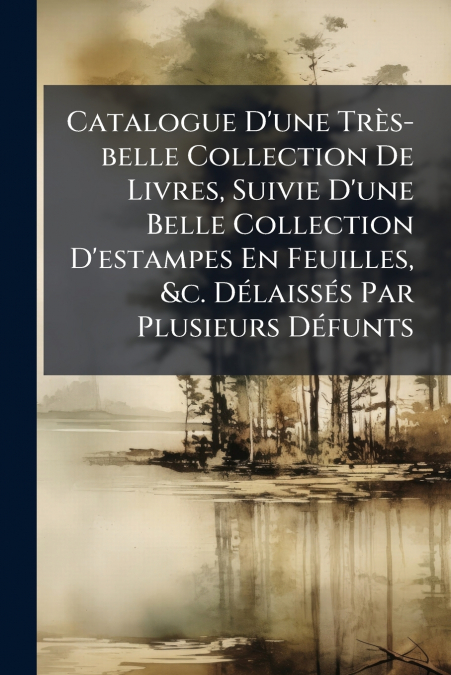 Catalogue D’une Très-belle Collection De Livres, Suivie D’une Belle Collection D’estampes En Feuilles, &c. Délaissés Par Plusieurs Défunts