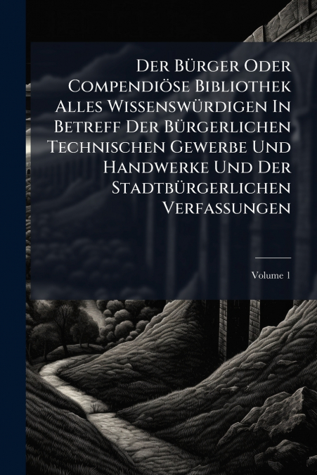 Der Bürger Oder Compendiöse Bibliothek Alles Wissenswürdigen In Betreff Der Bürgerlichen Technischen Gewerbe Und Handwerke Und Der Stadtbürgerlichen Verfassungen; Volume 1