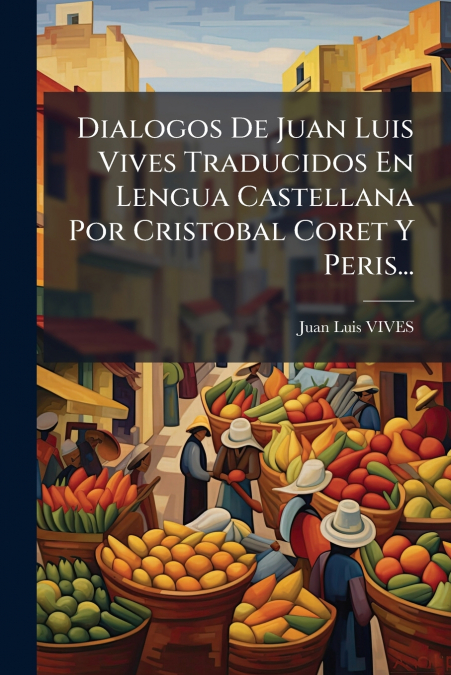 Dialogos De Juan Luis Vives Traducidos En Lengua Castellana Por Cristobal Coret Y Peris...