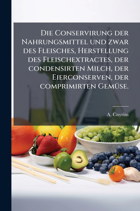 Die Conservirung der Nahrungsmittel und zwar des Fleisches, Herstellung des Fleischextractes, der condensirten Milch, der Eierconserven, der comprimirten Gemüse.