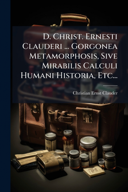 D. Christ. Ernesti Clauderi ... Gorgonea Metamorphosis, Sive Mirabilis Calculi Humani Historia, Etc...