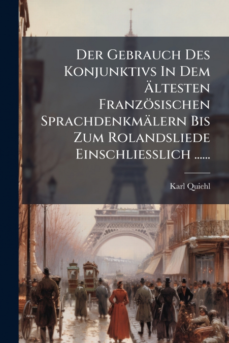Der Gebrauch Des Konjunktivs In Dem Ältesten Französischen Sprachdenkmälern Bis Zum Rolandsliede Einschliesslich ......