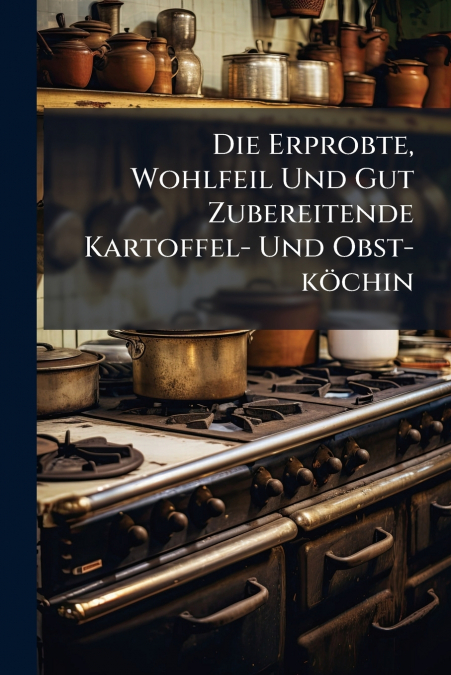 Die Erprobte, Wohlfeil Und Gut Zubereitende Kartoffel- Und Obst-köchin