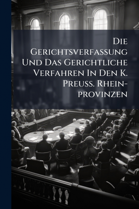 Die Gerichtsverfassung Und Das Gerichtliche Verfahren In Den K. Preuß. Rhein-provinzen