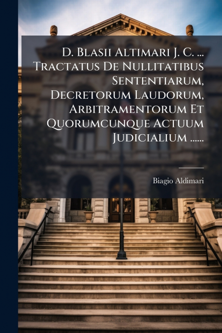 D. Blasii Altimari J. C. ... Tractatus De Nullitatibus Sententiarum, Decretorum Laudorum, Arbitramentorum Et Quorumcunque Actuum Judicialium ......