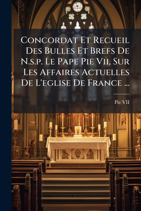 Concordat Et Recueil Des Bulles Et Brefs De N.s.p. Le Pape Pie Vii, Sur Les Affaires Actuelles De L’eglise De France ...