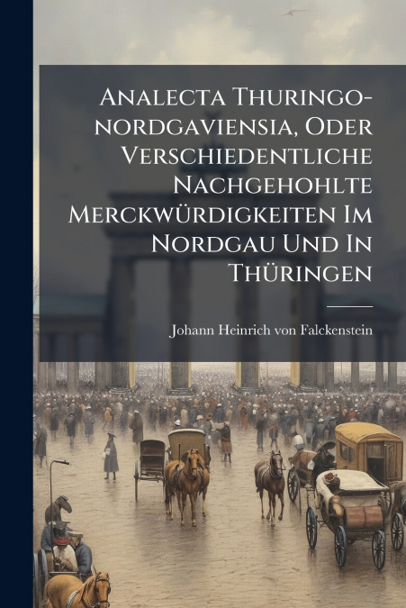 Analecta Thuringo-nordgaviensia, Oder Verschiedentliche Nachgehohlte Merckwürdigkeiten Im Nordgau Und In Thüringen