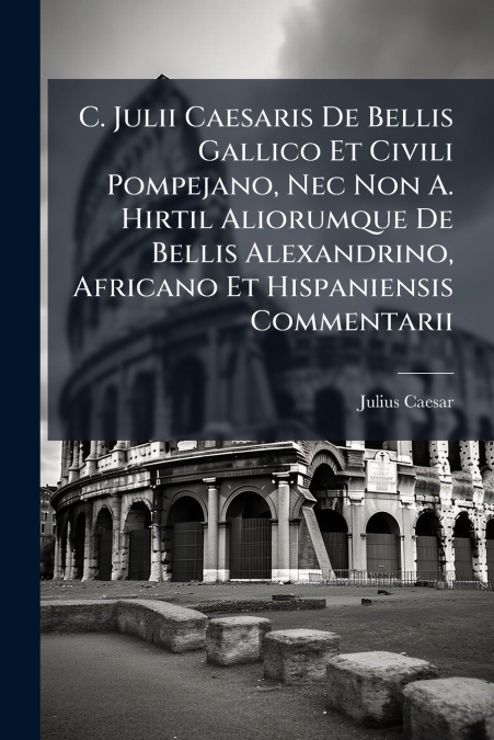 C. Julii Caesaris De Bellis Gallico Et Civili Pompejano, Nec Non A. Hirtil Aliorumque De Bellis Alexandrino, Africano Et Hispaniensis Commentarii