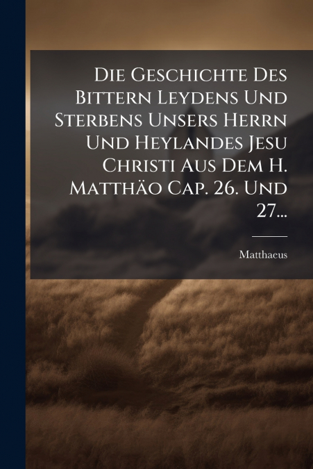 Die Geschichte Des Bittern Leydens Und Sterbens Unsers Herrn Und Heylandes Jesu Christi Aus Dem H. Matthäo Cap. 26. Und 27...