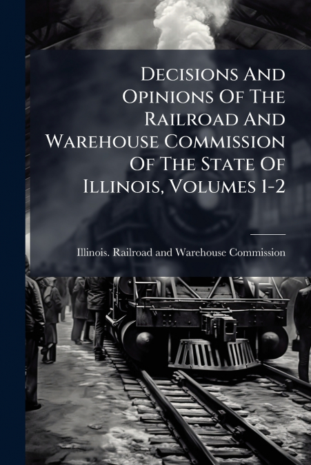 Decisions And Opinions Of The Railroad And Warehouse Commission Of The State Of Illinois, Volumes 1-2
